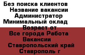 Без поиска клиентов!!! › Название вакансии ­ Администратор › Минимальный оклад ­ 25 000 › Возраст от ­ 18 - Все города Работа » Вакансии   . Ставропольский край,Ставрополь г.